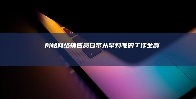 揭秘网络销售员日常：从早到晚的工作全解析